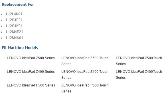 Replacement For • L12L4K01 • L1234E21 • L1234K01 • L12M4E21 • L12M4K01 Fit Machine Models LENOVO IdeaPad Z500 Series LENOVO IdeaPad Z500 Touch LENOVO IdeaPad Z500Touch Series Series LENOVO IdeaPad Z400 Series LENOVO IdeaPad Z400 Touch LENOVO IdeaPad Z400Touch Series Series LENOVO IdeaPad P500 Series LENOVO IdeaPad P500 Touch Series 
